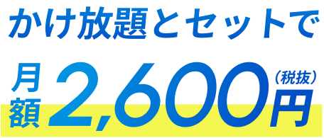 かけ放題とセットで 2,600円（税抜）