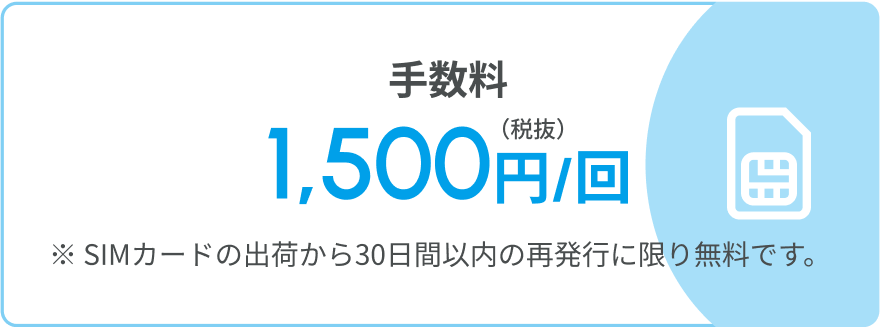 手数料 1,500円/回(税抜) ※SIMカードの出荷から30日間以内の再発行に限り無料です。