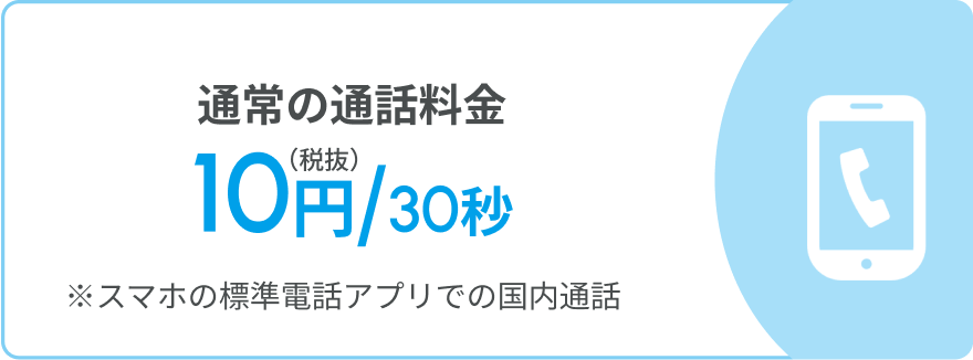 通常の通話料金 10円/30秒(税抜) ※スマホの標準電話アプリでの国内通話